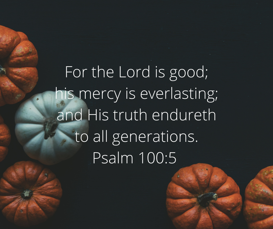 For the Lord is good; his mercy is everlasting; and his truth endureth to all generations. Psalm 100:5